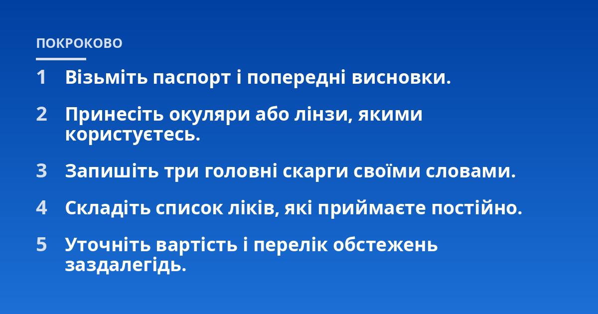 Візьміть паспорт і попередні висновки.; Принесіть окуляри або лінзи, якими користуєтесь.; Запишіть три головні скарги своїми словами.; Складіть список ліків, які приймаєте постійно.; Уточніть вартість і перелік обстежень