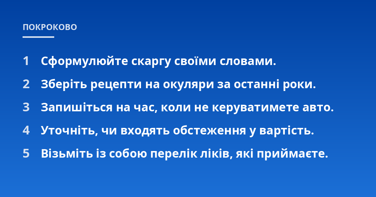 Сформулюйте скаргу своїми словами.; Зберіть рецепти на окуляри за останні роки.; Запишіться на час, коли не керуватимете авто.; Уточніть, чи входять обстеження у вартість.; Візьміть із собою перелік ліків, які приймаєте.