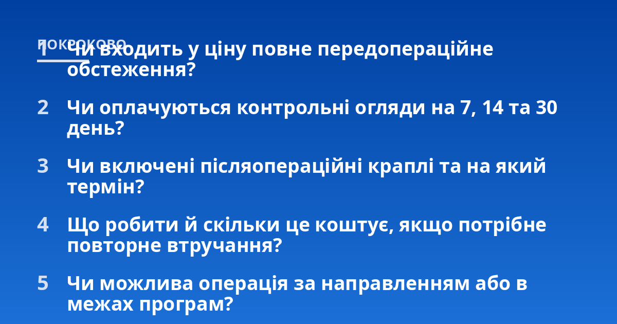 Чи входить у ціну повне передопераційне обстеження?; Чи оплачуються контрольні огляди на 7, 14 та 30 день?; Чи включені післяопераційні краплі та на який термін?; Що робити й скільки це коштує, якщо потрібне повторне втр