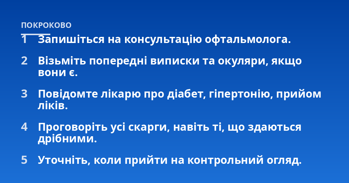 Запишіться на консультацію офтальмолога.; Візьміть попередні виписки та окуляри, якщо вони є.; Повідомте лікарю про діабет, гіпертонію, прийом ліків.; Проговоріть усі скарги, навіть ті, що здаються дрібними.; Уточніть, к