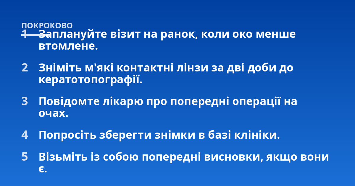 Заплануйте візит на ранок, коли око менше втомлене.; Зніміть м'які контактні лінзи за дві доби до кератотопографії.; Повідомте лікарю про попередні операції на очах.; Попросіть зберегти знімки в базі клініки.; Візьміть і