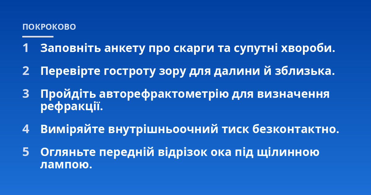 Заповніть анкету про скарги та супутні хвороби.; Перевірте гостроту зору для далини й зблизька.; Пройдіть авторефрактометрію для визначення рефракції.; Виміряйте внутрішньоочний тиск безконтактно.; Огляньте передній відр
