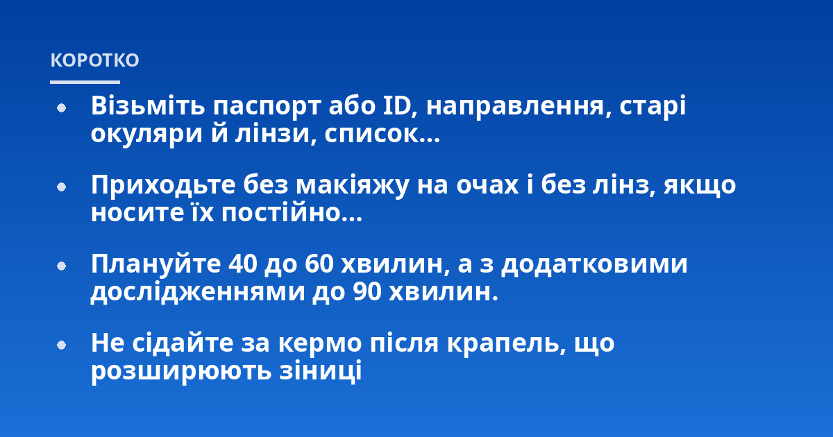 Візьміть паспорт або ID, направлення, старі окуляри й лінзи, список…; Приходьте без макіяжу на очах і без лінз, якщо носите їх постійно…; Плануйте 40 до 60 хвилин, а з додатковими дослідженнями до 90 хвилин.; Не сідайте