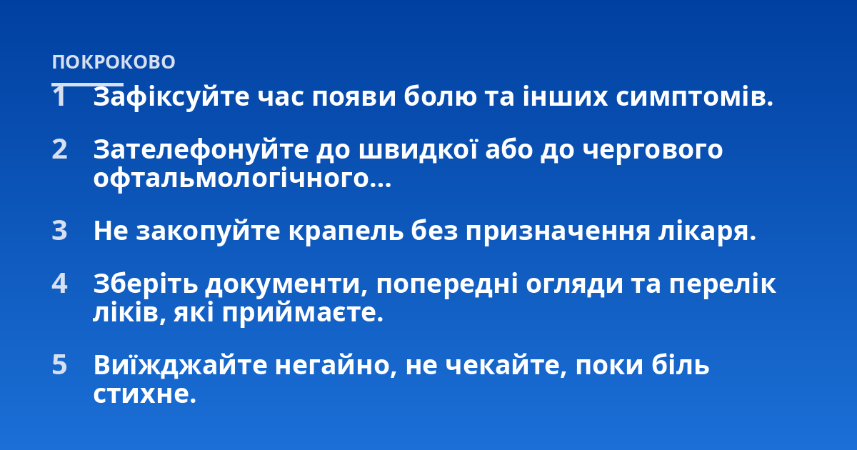 Зафіксуйте час появи болю та інших симптомів.; Зателефонуйте до швидкої або до чергового офтальмологічного…; Не закопуйте крапель без призначення лікаря.; Зберіть документи, попередні огляди та перелік ліків, які приймає