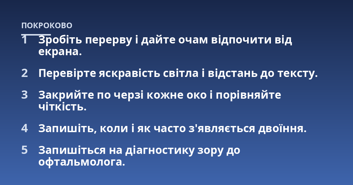 Зробіть перерву і дайте очам відпочити від екрана.; Перевірте яскравість світла і відстань до тексту.; Закрийте по черзі кожне око і порівняйте чіткість.; Запишіть, коли і як часто з'являється двоїння.; Запишіться на діа