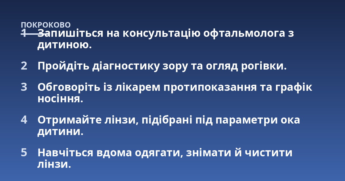 Запишіться на консультацію офтальмолога з дитиною.; Пройдіть діагностику зору та огляд рогівки.; Обговоріть із лікарем протипоказання та графік носіння.; Отримайте лінзи, підібрані під параметри ока дитини.; Навчіться вд
