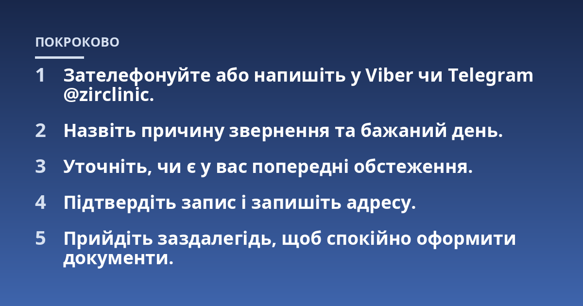 Зателефонуйте або напишіть у Viber чи Telegram @zirclinic.; Назвіть причину звернення та бажаний день.; Уточніть, чи є у вас попередні обстеження.; Підтвердіть запис і запишіть адресу.; Прийдіть заздалегідь, щоб спокійно