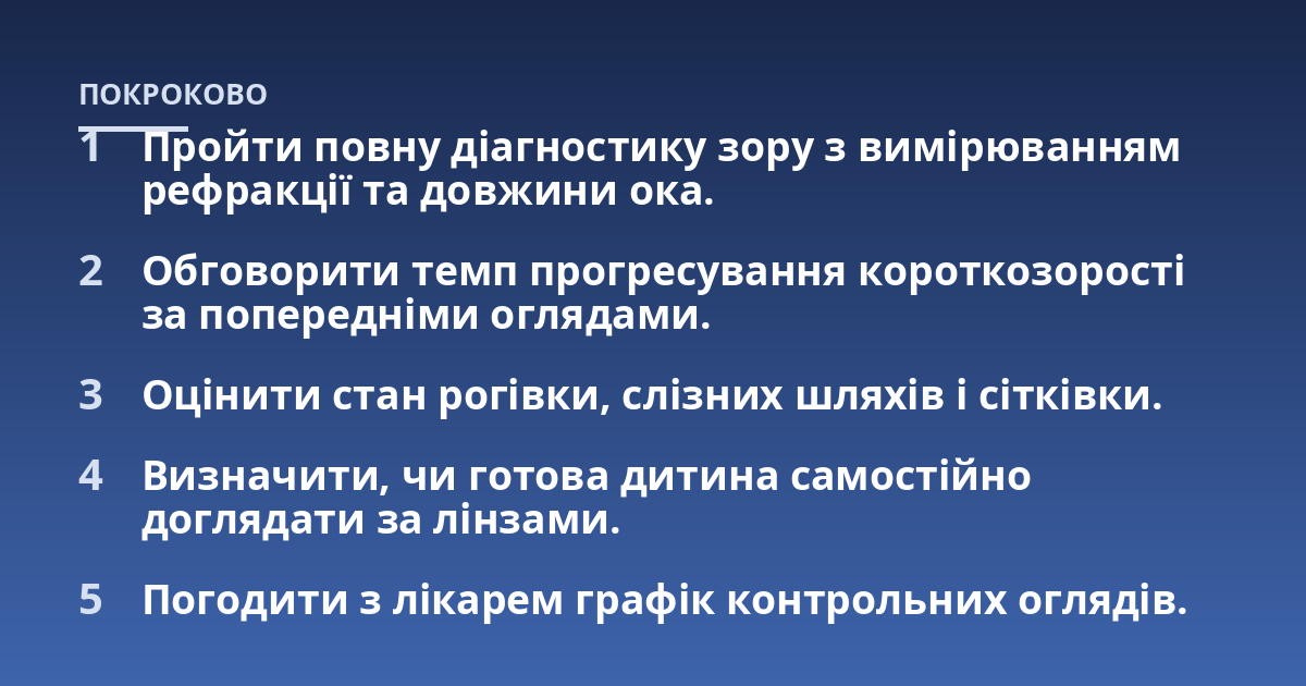 Пройти повну діагностику зору з вимірюванням рефракції та довжини ока.; Обговорити темп прогресування короткозорості за попередніми оглядами.; Оцінити стан рогівки, слізних шляхів і сітківки.; Визначити, чи готова дитина